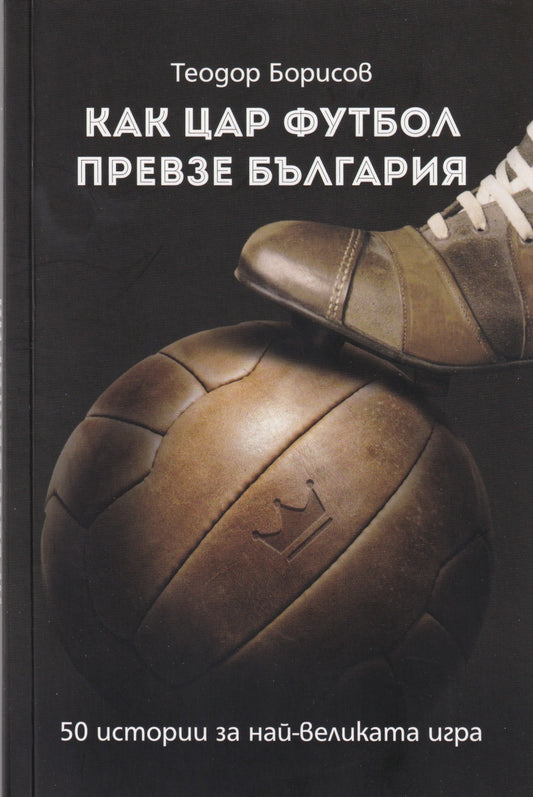 Как цар Футбол превзе България. 50 истории за най-великата игра . Теодор Борисов